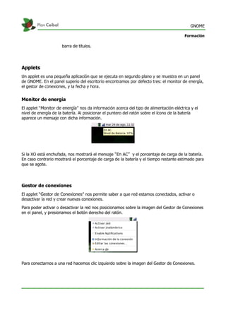 GNOME
Formación
barra de títulos.
Applets
Un applet es una pequeña aplicación que se ejecuta en segundo plano y se muestra en un panel
de GNOME. En el panel superio del escritorio encontramos por defecto tres: el monitor de energía,
el gestor de conexiones, y la fecha y hora.
Monitor de energía
El applet “Monitor de energía” nos da información acerca del tipo de alimentación eléctrica y el
nivel de energía de la batería. Al posicionar el puntero del ratón sobre el ícono de la batería
aparece un mensaje con dicha información.
Si la XO está enchufada, nos mostrará el mensaje “En AC” y el porcentaje de carga de la batería.
En caso contrario mostrará el porcentaje de carga de la batería y el tiempo restante estimado para
que se agote.
Gestor de conexiones
El applet “Gestor de Conexiones” nos permite saber a que red estamos conectados, activar o
desactivar la red y crear nuevas conexiones.
Para poder activar o desactivar la red nos posicionamos sobre la imagen del Gestor de Conexiones
en el panel, y presionamos el botón derecho del ratón.
Para conectarnos a una red hacemos clic izquierdo sobre la imagen del Gestor de Conexiones.
 