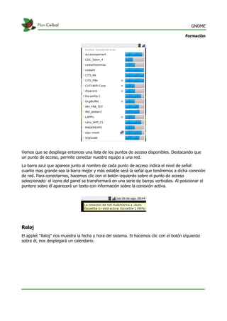 GNOME
Formación
Vemos que se despliega entonces una lista de los puntos de acceso disponibles. Destacando que
un punto de acceso, permite conectar nuestro equipo a una red.
La barra azul que aparece junto al nombre de cada punto de acceso indica el nivel de señal:
cuanto mas grande sea la barra mejor y más estable será la señal que tendremos a dicha conexión
de red. Para conectarnos, hacemos clic con el botón izquierdo sobre el punto de acceso
seleccionado: el ícono del panel se transformará en una serie de barras verticales. Al posicionar el
puntero sobre él aparecerá un texto con información sobre la conexión activa.
Reloj
El applet “Reloj” nos muestra la fecha y hora del sistema. Si hacemos clic con el botón izquierdo
sobre él, nos desplegará un calendario.
 