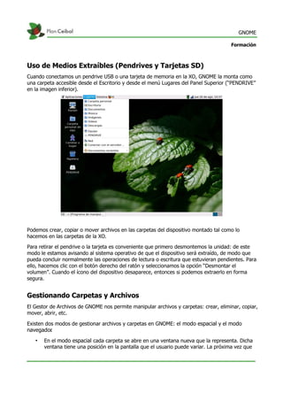 GNOME
Formación
Uso de Medios Extraíbles (Pendrives y Tarjetas SD)
Cuando conectamos un pendrive USB o una tarjeta de memoria en la XO, GNOME la monta como
una carpeta accesible desde el Escritorio y desde el menú Lugares del Panel Superior (“PENDRIVE”
en la imagen inferior).
Podemos crear, copiar o mover archivos en las carpetas del dispositivo montado tal como lo
hacemos en las carpetas de la XO.
Para retirar el pendrive o la tarjeta es conveniente que primero desmontemos la unidad: de este
modo le estamos avisando al sistema operativo de que el dispositivo será extraído, de modo que
pueda concluir normalmente las operaciones de lectura o escritura que estuvieran pendientes. Para
ello, hacemos clic con el botón derecho del ratón y seleccionamos la opción “Desmontar el
volumen”. Cuando el ícono del dispositivo desaparece, entonces si podemos extraerlo en forma
segura.
Gestionando Carpetas y Archivos
El Gestor de Archivos de GNOME nos permite manipular archivos y carpetas: crear, eliminar, copiar,
mover, abrir, etc.
Existen dos modos de gestionar archivos y carpetas en GNOME: el modo espacial y el modo
navegador.
• En el modo espacial cada carpeta se abre en una ventana nueva que la representa. Dicha
ventana tiene una posición en la pantalla que el usuario puede variar. La próxima vez que
 