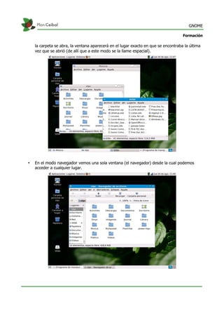 GNOME
Formación
la carpeta se abra, la ventana aparecerá en el lugar exacto en que se encontraba la última
vez que se abrió (de allí que a este modo se la llame espacial).
• En el modo navegador vemos una sola ventana (el navegador) desde la cual podemos
acceder a cualquier lugar.
 