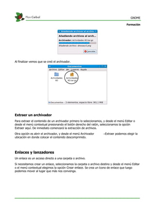 GNOME
Formación
Al finalizar vemos que se creó el archivador.
Extraer un archivador
Para extraer el contenido de un archivador primero lo seleccionamos, y desde el menú Editar o
desde el menú contextual presionando el botón derecho del ratón, seleccionamos la opción
Extraer aquí. De inmediato comenzará la extracción de archivos.
Otra opción es abrir el archivador, y desde el menú Archivador Extraer podemos elegir la→
ubicación en donde colocar el contenido descomprimido.
Enlaces y lanzadores
Un enlace es un acceso directo a una carpeta o archivo.
Si necesitamos crear un enlace, seleccionamos la carpeta o archivo destino y desde el menú Editar
o el menú contextual elegimos la opción Crear enlace. Se crea un ícono de enlace que luego
podemos mover al lugar que más nos convenga.
 