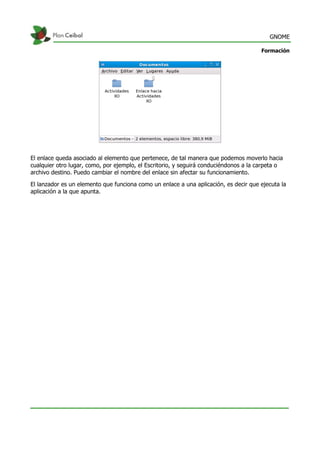 GNOME
Formación
El enlace queda asociado al elemento que pertenece, de tal manera que podemos moverlo hacia
cualquier otro lugar, como, por ejemplo, el Escritorio, y seguirá conduciéndonos a la carpeta o
archivo destino. Puedo cambiar el nombre del enlace sin afectar su funcionamiento.
El lanzador es un elemento que funciona como un enlace a una aplicación, es decir que ejecuta la
aplicación a la que apunta.
 