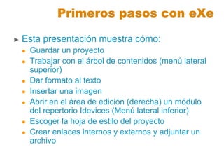 Primeros pasos con eXe
► Esta presentación muestra cómo:
 Guardar un proyecto
 Trabajar con el árbol de contenidos (menú lateral
superior)
 Dar formato al texto
 Insertar una imagen
 Abrir en el área de edición (derecha) un módulo
del repertorio Idevices (Menú lateral inferior)
 Escoger la hoja de estilo del proyecto
 Crear enlaces internos y externos y adjuntar un
archivo
 