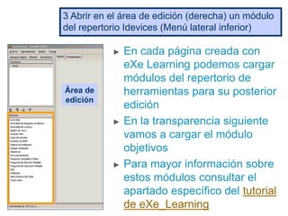 ► En cada página creada con
eXe Learning podemos cargar
módulos del repertorio de
herramientas para su posterior
edición
► En la transparencia siguiente
vamos a cargar el módulo
objetivos
► Para mayor información sobre
estos módulos consultar el
apartado específico del tutorial
de eXe_Learning
3 Abrir en el área de edición (derecha) un módulo
del repertorio Idevices (Menú lateral inferior)
Área de
edición
 