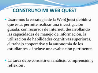 CONSTRUYO MI WEB QUEST
 Usaremos la estrategia de la WebQuest debido a
que ésta, permite realizar una investigación
guiada, con recursos de Internet, desarrollando
las capacidades de manejo de información, la
utilización de habilidades cognitivas superiores,
el trabajo cooperativo y la autonomía de los
estudiantes e incluye una evaluación pertinente.
 La tarea debe consistir en análisis, comprensión y
reflexión .
 