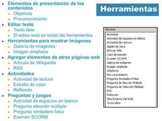 Herramientas
► Elementos de presentación de los
contenidos
 Objetivos
 Preconocimiento
► Editar texto
 Texto libre
 El editor está en todas las herramientas
► Herramientas para mostrar imágenes
 Galería de imágenes
 Imagen ampliada
► Agregar elementos de otras páginas web
 Artículo de Wikipedia
 RSS
► Actividades
 Actividad de lectura
 Estudio de caso
 Reflexión
► Preguntas y juegos
 Actividad de espacios en blanco
 Pregunta elección múltiple
 Pregunta verdadero falso
 Examen SCORM
 