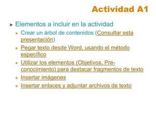 Actividad A1
► Elementos a incluir en la actividad
 Crear un árbol de contenidos (Consultar esta
presentación)
 Pegar texto desde Word, usando el método
específico
 Utilizar los elementos (Objetivos, Pre-
conocimiento) para destacar fragmentos de texto
 Insertar imágenes
 Insertar enlaces y adjuntar archivos de texto
 