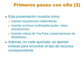 Primeros pasos con eXe (2)
► Esta presentación muestra cómo:
 Insertar expresiones matemáticas
 Insertar archivos multimedia (audio, video,
animaciones)
 Insertar videos de YouTube, presentaciones de
SlideShare…
► Además, en cada apartado, se aportan
enlaces para encontrar el tipo de recursos
correspondiente
 