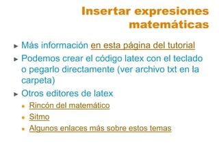 ► Más información en esta página del tutorial
► Podemos crear el código latex con el teclado
o pegarlo directamente (ver archivo txt en la
carpeta)
► Otros editores de latex
 Rincón del matemático
 Sitmo
 Algunos enlaces más sobre estos temas
Insertar expresiones
matemáticas
 