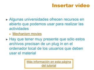 Insertar vídeo
► Algunas universidades ofrecen recursos en
abierto que podemos usar para realizar las
actividades
 Mechanism movies
► Hay que tener muy presente que sólo estos
archivos precisan de un plug in en el
ordenador local de los usuarios que deben
usar el material
Más información en esta página
del tutorial
 