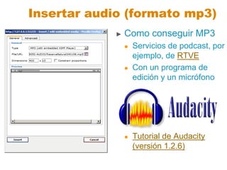 Insertar audio (formato mp3)
► Como conseguir MP3
 Servicios de podcast, por
ejemplo, de RTVE
 Con un programa de
edición y un micrófono
 Tutorial de Audacity
(versión 1.2.6)
 