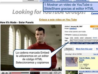La cadena marcada Embed
la utilizaremos en un editor
de código HTML
Seleccionamos y copiamos
1 Mostrar un video de YouTube o
SlideShare gracias al editor HTML
Enlace a este vídeo en You Tube
 