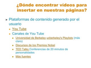 ¿Dónde encontrar vídeos para
insertar en nuestras páginas?
► Plataformas de contenido generado por el
usuario
 You Tube
 Canales de You Tube
 Universidad de Berkeley ucberkeley's Playlists (más
claro)
 Discursos de los Premios Nobel
 TED Talks Conferencias de 20 minutos de
personalidades
 Más fuentes
 