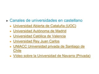 ► Canales de universidades en castellano
 Universidad Abierta de Cataluña (UOC)
 Universidad Autónoma de Madrid
 Universidad Católica de Valencia
 Universidad Rey Juan Carlos
 UNIACC Universidad privada de Santiago de
Chile
 Vídeo sobre la Universidad de Navarra (Privada)
 
