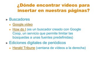 ► Buscadores
 Google.video
 How do I (es un buscador creado con Google
Coop, un servicio que permite limitar las
búsquedas a unas fuentes predefinidas)
► Ediciones digitales de periódicos
 Herald Tribune (ventana de vídeos a la derecha)
¿Dónde encontrar vídeos para
insertar en nuestras páginas?
 