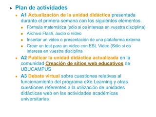 ► Plan de actividades
 A1 Actualización de la unidad didáctica presentada
durante el primera semana con los siguientes elementos.
 Fórmula matemática (sólo si os interesa en vuestra disciplina)
 Archivo Flash, audio o vídeo
 Insertar un video o presentación de una plataforma externa
 Crear un test para un vídeo con ESL Video (Sólo si os
interesa en vuestra disciplina
 A2 Publicar la unidad didáctica actualizada en la
comunidad Creación de sitios web educativos de
UBUCAMPUS
 A3 Debate virtual sobre cuestiones relativas al
funcionamiento del programa eXe Learning y otras
cuestiones referentes a la utilización de unidades
didácticas web en las actividades académicas
universitarias
 
