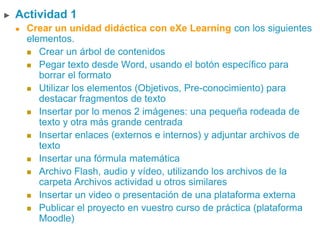 ► Actividad 1
 Crear un unidad didáctica con eXe Learning con los siguientes
elementos.
 Crear un árbol de contenidos
 Pegar texto desde Word, usando el botón específico para
borrar el formato
 Utilizar los elementos (Objetivos, Pre-conocimiento) para
destacar fragmentos de texto
 Insertar por lo menos 2 imágenes: una pequeña rodeada de
texto y otra más grande centrada
 Insertar enlaces (externos e internos) y adjuntar archivos de
texto
 Insertar una fórmula matemática
 Archivo Flash, audio y vídeo, utilizando los archivos de la
carpeta Archivos actividad u otros similares
 Insertar un video o presentación de una plataforma externa
 Publicar el proyecto en vuestro curso de práctica (plataforma
Moodle)
 