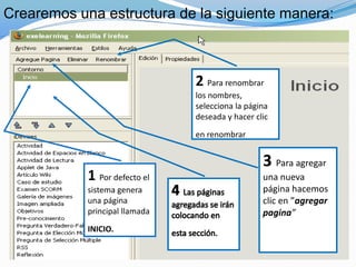 Crearemos una estructura de la siguiente manera:
1 Por defecto el
sistema genera
una página
principal llamada
INICIO.
2 Para renombrar
los nombres,
selecciona la página
deseada y hacer clic
en renombrar
3 Para agregar
una nueva
página hacemos
clic en ”agregar
pagina”
 