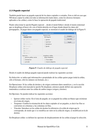 2.3 Pegado especial
También puede hacer un pegado especial de los datos copiados o cortados. Esto es útil en caso que 
NO desee copiar la celda con toda su información (tanto datos, como los diversos formatos 
aplicados a las celdas), como lo hace la operación de pegado tradicional.
Puede seleccionar la opción Pegado especial ... desde el menú Editar o desde el menú contextual 
que se despliega al hacer clic con el botón derecho en el lugar donde dejará los datos del 
portapapeles. Al pegar datos con pegado especial, se mostrará el cuadro de diálogo de la Figura 9.
Figura 9: Cuadro de diálogo de pegado especial.
Desde el cuadro de diálogo pegado especial puede realizar las siguientes accione:
En Selección: se indica qué información o propiedades de las celdas quiere pegar (toda la celdas, 
sólo el formato, sólo los número sin formato, etc.).
En Operaciones: Si las celdas de destino y de origen contienen datos numéricos, y en la sección 
Desplazar celdas está marcada la opción No desplazar, entonces puede definir una operación 
matemática a realizar entre las celdas de ambos rangos (origen y destino).
En Opciones: Se pueden indicar las siguientes acciones:
• Ignorar celdas vacías: En el área de pegado, no se pegarán las celdas en blanco que existieran 
en el área de origen.
• Trasponer: Cambia la orientación de los datos copiados al ser pegados, es decir las filas se 
convierten en columnas y las columnas en filas.
• Vincular: Introduce en las celdas de destino la referencia a la celda de origen que le 
corresponde, de modo que si se modifica un valor en la celda de origen, se modificará en la de 
destino.
En Desplazar celdas: se definen las opciones de desplazamiento de las celdas al pegar la selección.
Manual de OpenOffice Calc 11
 