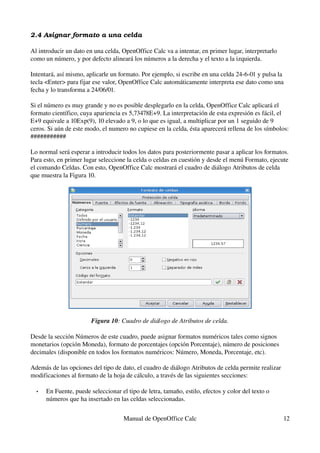 2.4 Asignar formato a una celda
Al introducir un dato en una celda, OpenOffice Calc va a intentar, en primer lugar, interpretarlo 
como un número, y por defecto alineará los números a la derecha y el texto a la izquierda.
Intentará, así mismo, aplicarle un formato. Por ejemplo, si escribe en una celda 24­6­01 y pulsa la 
tecla <Enter> para fijar ese valor, OpenOffice Calc automáticamente interpreta ese dato como una 
fecha y lo transforma a 24/06/01.
Si el número es muy grande y no es posible desplegarlo en la celda, OpenOffice Calc aplicará el 
formato científico, cuya apariencia es 5,73478E+9. La interpretación de esta expresión es fácil, el 
E+9 equivale a 10Exp(9), 10 elevado a 9, o lo que es igual, a multiplicar por un 1 seguido de 9 
ceros. Si aún de este modo, el numero no cupiese en la celda, ésta aparecerá rellena de los símbolos: 
###########
Lo normal será esperar a introducir todos los datos para posteriormente pasar a aplicar los formatos. 
Para esto, en primer lugar seleccione la celda o celdas en cuestión y desde el menú Formato, ejecute 
el comando Celdas. Con esto, OpenOffice Calc mostrará el cuadro de diálogo Atributos de celda 
que muestra la Figura 10.
Figura 10: Cuadro de diálogo de Atributos de celda.
Desde la sección Números de este cuadro, puede asignar formatos numéricos tales como signos 
monetarios (opción Moneda), formato de porcentajes (opción Porcentaje), número de posiciones 
decimales (disponible en todos los formatos numéricos: Número, Moneda, Porcentaje, etc).
Además de las opciones del tipo de dato, el cuadro de diálogo Atributos de celda permite realizar 
modificaciones al formato de la hoja de cálculo, a través de las siguientes secciones:
• En Fuente, puede seleccionar el tipo de letra, tamaño, estilo, efectos y color del texto o 
números que ha insertado en las celdas seleccionadas.
Manual de OpenOffice Calc 12
 