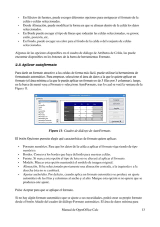 • En Efectos de fuentes, puede escoger diferentes opciones para enriquecer el formato de la 
celda o celdas seleccionadas.
• Desde Alineación, puede modificar la forma en que se alinean dentro de la celda los datos 
seleccionados.
• En Borde puede escoger el tipo de líneas que rodearán las celdas seleccionadas, su grosor, 
estilo, posición, etc.
• En Fondo, puede escoger un color para el fondo de la celda o del conjunto de celdas 
seleccionadas.
Algunas de las opciones disponibles en el cuadro de diálogo de Atributos de Celda, las puede 
encontrar disponibles en los botones de la barra de herramientas Formato.
2.5 Aplicar autoformato
Para darle un formato atractivo a las celdas de forma más fácil, puede utilizar la herramienta de 
formateado automático. Para empezar, seleccione el área de datos a la que le quiere aplicar un 
formato (el área mínima a la que le puede aplicar un formato es de 3 filas por 3 columnas), luego, 
en la barra de menú vaya a Formato y seleccione AutoFormato, tras lo cual se verá la ventana de la 
Figura 11.
Figura 11: Cuadro de diálogo de AutoFormato.
El botón Opciones permite elegir qué características de formato quiere aplicar:
• Formato numérico. Para que los datos de la celda a aplicar el formato siga siendo de tipo 
numérico.
• Bordes. Conserva los bordes que haya definido para nuestras celdas.
• Fuente. Si marca esta opción el tipo de letra no se alterará al aplicar el formato.
• Modelo. Marcar esta opción mantendrá el modelo de imagen original.
• Alineación. Si ha seleccionado previamente una alineación centrada, a la izquierda o a la 
derecha ésta no se cambiará.
• Ajustar ancho/alto. Por defecto, cuando aplica un formato automático se produce un ajuste 
automático de las filas y columnas al ancho y al alto. Marque esta opción si no quiere que se 
produzca este ajuste.
Pulse Aceptar para que se aplique el formato.
Si no hay algún formato automático que se ajuste a sus necesidades, podrá crear su propio formato 
desde el botón Añadir del cuadro de diálogo Formato automático. El área de datos mínima para 
Manual de OpenOffice Calc 13
 