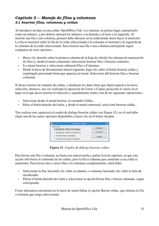 Capítulo 3 ­­­ Manejo de filas y columnas
3.1 Insertar filas, columnas y celdas
Al introducir un dato en una celda, OpenOffice Calc va a intentar, en primer lugar, interpretarlo 
como un número, y por defecto alineará los números a la derecha y el texto a la izquierda. Al 
insertar una fila o una columna, primero debe ubicarse en la celda donde desee hacer la inserción. 
La fila se insertará sobre la fila de la celda seleccionada y la columna se insertará a la izquierda de 
la columna de la celda seleccionada. Para insertar una fila o una columna usted puede seguir 
cualquiera de estas opciones:
• Hacer clic derecho sobre la primera columna de la hoja de cálculo (la columna de numeración 
de filas) y, desde el menú contextual, seleccionar Insertar filas o Insertar columnas.
• Ir a menú Insertar y seleccionar submenú Filas o Columnas.
• Desde la barra de herramientas lateral izquierda, haga clic sobre el botón Insertar celdas y 
manténgalo presionado hasta que aparezca el menú. Seleccione allí Insertar filas o Insertar 
columnas.
Si desea insertar un conjunto de celdas, y desplazar los datos hasta que dejen espacio a la nueva 
selección, entonces, una vez realizada la operación de Cortar o Copiar, posicione el cursor en el 
lugar en el que desea insertar la selección y seguidamente realice una de las siguientes operaciones :
• Seleccione desde el menú Insertar, el comando Celdas...
• Pulse el botón derecho del ratón, y desde el menú contextual, seleccione Insertar celdas...
Tras realizar esto, aparecerá el cuadro de dialogo Insertar celdas (ver Figura 12), en el cual debe 
elegir una de las cuatro opciones disponibles y hacer clic en el botón Aceptar.
Figura 12: Cuadro de diálogo Insertar celdas
Para borrar una fila o columna, no basta con seleccionarla y pulsar la tecla suprimir, ya que esta 
acción sólo borra el contenido de las celdas, pero la fila o columna que contienen a esa celda se 
mantienen. Para borrar una o varias filas o la columnas completamente, usted debe:
• Seleccionar la fila, haciendo clic sobre su número, o columna, haciendo clic sobre la letra de 
encabezado.
• Pulsar el botón derecho del ratón y seleccionar la opción borrar filas o borrar columnas, según 
corresponda.
Como alternativa encontrará en la barra de menú Editar la opción Borrar celdas, que elimina la fila 
o columna que tenga seleccionada.
Manual de OpenOffice Calc 15
 