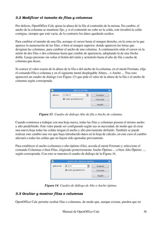 3.2 Modificar el tamaño de filas y columnas
Por defecto, OpenOffice Calc ajusta la altura de la fila al contenido de la misma. En cambio, el 
ancho de la columna se mantiene fijo, y si el contenido no cabe en la celda, este invadirá la celda 
contigua, siempre que esté vacía, de lo contrario los datos quedarán ocultos.
Para cambiar el tamaño de una fila, acerque el cursor hasta el margen derecho, en la zona en la que 
aparece la numeración de las filas, o bien al margen superior, donde aparecen las letras que 
designan las columnas, para cambiar el ancho de una columna. A continuación sitúe el cursor en la 
unión de dos filas o dos columnas hasta que cambie de apariencia, adoptando la de una flecha 
doble. Luego presione sin soltar el botón del ratón y arrástrelo hasta el alto de fila o ancho de 
columna que desee.
Si conoce el valor exacto de la altura de la fila o del ancho de la columna, en el menú Formato, elija 
el comando Fila o columna y en el siguiente menú desplegable Altura... o Ancho ... Tras esto 
aparecerá un cuadro de dialogo (ver Figura 13) que pide el valor de la altura de la fila o el ancho de 
columna según corresponda.
Figura 13: Cuadro de diálogo Alto de fila o Ancho de columna.
Cuando comienza a trabajar con una hoja nueva, todas las filas y columnas poseen el mismo ancho 
y alto predefinido. Este valor puede ser configurado según sea su necesidad, de modo que al crear 
una nueva hoja todas las celdas tengan el ancho y alto previamente definido. También se puede 
realizar este cambio una vez que haya introducido datos en la hoja de cálculo, en este caso el cambio 
afectará a todas las celdas que no hayan sido ajustadas previamente.
Para establecer el ancho (columna) o alto óptimo (fila), acceda al menú Formato y seleccione el 
comando Columnas o bien Filas, eligiendo posteriormente Ancho Óptimo ... o bien Alto Óptimo ..., 
según corresponda. Con esto se muestra el cuadro de diálogo de la Figura 14.
Figura 14: Cuadro de diálogo de Alto o Ancho óptimo.
3.3 Ocultar y mostrar filas o columnas
OpenOffice Calc permite ocultar filas o columnas, de modo que, aunque existan, pueden que no 
Manual de OpenOffice Calc 16
 