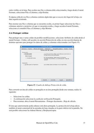 estén visibles en la hoja. Para ocultar una fila o columna debe seleccionarla y luego desde el menú 
Formato, seleccionar Fila o Columna y elija Ocultar.
Si alguna celda de esa fila o columna contiene algún dato que se usa en otro lugar de la hoja, ese 
dato seguirá existiendo.
Para mostrar una fila o columna que se encuentra oculta, en primer lugar seleccione las filas o 
columnas anterior y posterior a la que se encuentra oculta, y luego acceda al menú Formato, 
seleccione el comando Filas o Columnas y elija Mostrar.
3.4 Proteger celdas
Para proteger una o varias celdas de posibles modificaciones, seleccione Atributos de celda desde el 
menú Formato ­ Celda y allí acceda a la sección Protección de celda, en esta sección dispone de 
distintas opciones para proteger los datos de celdas y columnas seleccionadas (ver Figura 15).
Figura 15: Cuadro de diálogo Protección de celda.
Para convertir un área de celdas no protegida en un área protegida desde esta ventana, realice lo 
siguiente:
• Seleccione las celdas.
• A continuación seleccione la casilla de verificación Protegido.
• Para terminar, abra el menú Herramientas ­ Proteger documento ­ Hoja de cálculo. 
El área que anteriormente podía editarse está ahora protegida. La protección de la hoja afecta 
también al menú contextual de las pestañas de hoja situadas en la parte inferior de la pantalla. No 
será posible seleccionar las órdenes Borrar y Desplazar/copiar.
Manual de OpenOffice Calc 17
 