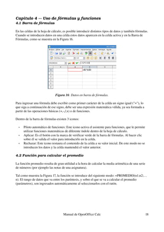 Capítulo 4 ­­­ Uso de fórmulas y funciones
4.1 Barra de fórmulas
En las celdas de la hoja de cálculo, es posible introducir distintos tipos de datos y también fórmulas. 
Cuando se introducen datos en una celda estos datos aparecen en la celda activa y en la Barra de 
Fórmulas, como se muestra en la Figura 16.
Figura 16: Datos en barra de fórmulas.
Para ingresar una fórmula debe escribir como primer carácter de la celda un signo igual ("="), lo 
que siga a continuación de ese signo, debe ser una expresión matemática válida, ya sea formada a 
partir de las operaciones básicas (+,­,/,x) o de funciones.
Dentro de la barra de fórmulas existen 3 iconos: 
• Piloto automático de funciones: Este icono activa el asistente para funciones, que le permite 
utilizar funciones matemáticas de diferente índole dentro de la hoja de cálculo.
• Aplicar: Es el botón con la marca de verificar verde de la barra de fórmulas. Al hacer clic 
sobre él se valida el valor para introducirlo en la celda.
• Rechazar: Este icono restaura el contenido de la celda a su valor inicial. De este modo no se 
introducen los datos y la celda mantendrá el valor anterior.
4.2 Función para calcular el promedio
La función promedio resulta de gran utilidad a la hora de calcular la media aritmética de una serie 
de números (por ejemplo las notas de una asignatura).
Tal como muestra la Figura 17, la función se introduce del siguiente modo: =PROMEDIO(n1;n2;…
n). El rango de datos que va entre los paréntesis, y sobre el que se va a calcular el promedio 
(parámetros), son ingresados automáticamente al seleccionarlos con el ratón.
Manual de OpenOffice Calc 18
 
