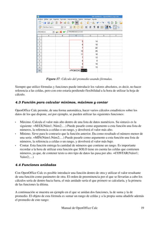 Figura 17: Cálculo del promedio usando fórmulas.
Siempre que utilice fórmulas y funciones puede introducir los valores absolutos, es decir, no hacer 
referencia a las celdas, pero con esto estaría perdiendo flexibilidad a la hora de utilizar la hoja de 
cálculo.
4.3 Función para calcular mínimos, máximos y contar
OpenOffice Calc permite, de una forma automática, hacer varios cálculos estadísticos sobre los 
datos de los que dispone, así por ejemplo, se pueden utilizar las siguientes funciones:
• Máximo. Calcula el valor más alto dentro de una lista de datos numéricos. Su sintaxis es la 
siguiente: =MÁX(Núm1; Núm2;…) Puede pasarle como argumento a esta función una lista de 
números, la referencia a celdas o un rango, y devolverá el valor más alto.
• Mínimo. Sirve para lo contrario que la función anterior. Da como resultado el número menor de 
una serie. =MÍN(Núm1;Núm2;…) Puede pasarle como argumento a esta función una lista de 
números, la referencia a celdas o un rango, y devolverá el valor más bajo.
• Contar. Esta función entrega la cantidad de números que contiene un rango. Es importante 
recordar a la hora de utilizar esta función que SOLO tiene en cuenta las celdas que contienen 
números, ya que, de contener texto u otro tipo de datos las pasa por alto. =CONTAR(Valor1; 
Valor2;…)
4.4 Funciones anidadas
Con OpenOffice Calc es posible introducir una función dentro de otra y utilizar el valor resultante 
de una función como parámetro de otra. El orden de preeminencia por el que se llevarían a cabo los 
cálculos sería de dentro hacia fuera, el más anidado sería el que primero se calcularía, y la primera 
de las funciones la última.
A continuación se muestra un ejemplo en el que se anidan dos funciones, la de suma y la de 
promedio. El objeto de esta fórmula es sumar un rango de celdas y a la propia suma añadirle además 
el promedio de este rango:
Manual de OpenOffice Calc 19
 