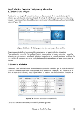 Capítulo 6 ­­­ Insertar imágenes y símbolos
6.1 Insertar una imagen
Para insertar una imagen de un archivo situado en alguna carpeta de su espacio de trabajo, lo 
primero que debe hacer es situarse en la parte de la hoja de cálculo en la que quiere insertar dicha 
imagen, y a continuación ir al menú Insertar, seleccionar el submenú Imagen, y luego la opción De 
archivo (Figura 23).
Figura 23: Cuadro de diálogo para insertar una imagen desde archivo.
En este cuadro de diálogo hay dos casillas que aparecen en la parte inferior: Vincular y 
Previsualización. La casilla Previsualización sirve para visualizar la imagen a insertar y la casilla 
Vincular, permite mantener actualizada la imagen insertada, de no marcarla, cualquier modificación 
en el archivo de imagen origen no se verá reflejada en la hoja de cálculo en la que ha insertado la 
imagen.
6.2 Insertar símbolos
En muchos casos puede necesitar añadir en su hoja de cálculo caracteres que no están en el teclado 
(llamados caracteres especiales), como pueden ser el símbolo de “copyright” (©). Para ello, en la 
barra de menú pulse Insertar y luego elija Símbolo. Se abrirá la ventana que muestra la Figura 24.
Figura 24: Ventana para insertar un símbolo.
Desde esta ventana se pueden modificar las siguientes opciones:
Manual de OpenOffice Calc 25
 