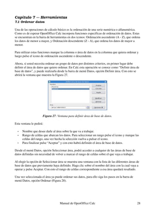 Capítulo 7 ­­­ Herramientas
7.1 Ordenar datos
Una de las operaciones de cálculo básico es la ordenación de una serie numérica o alfanumérica. 
Como es de esperar OpenOffice Calc incorpora funciones específicas de ordenación de datos. Estas 
se encuentran en la barra de herramientas en dos iconos: Ordenación ascendente (A ­ Z), que ordena 
los datos de menor a mayor, y Ordenación descendente (Z ­ A), que ordena los datos de mayor a 
menor.
Para utilizar estas funciones marque la columna o área de datos en la columna que quiera ordenar y 
luego pulse el icono de ordenación ascendente o descendente.
Ahora, si usted necesita ordenar un grupo de datos por distintos criterios, en primer lugar debe 
definir el área de datos que quiere ordenar. En Calc esta operación se conoce como “Definir área de 
base de datos”, y puede realizarla desde la barra de menú Datos, opción Definir área. Con esto se 
abrirá la ventana que muestra la Figura 27.
Figura 27: Ventana para definir área de base de datos.
Esta ventana le pedirá:
• Nombre que desee darle al área sobre la que va a trabajar.
• Rango de celdas que abarcan los datos. Para seleccionar un rango pulse el icono y marque las 
celdas del rango, una vez hecha la selección vuelva a pulsar el icono.
• Para finalizar pulse “Aceptar” y con esto habrá definido el área de base de datos. 
Desde el menú Datos, opción Seleccionar área, podrá acceder a cualquier de las áreas de base de 
datos definidas sin necesidad de volver a marcar el rango de celdas sobre el que vaya a trabajar.
Al elegir la opción de Seleccionar área se muestra una ventana con la lista de las diferentes áreas de 
base de datos que previamente haya definido. Haga clic sobre el nombre del área con la cual vaya a 
operar y pulse Aceptar. Con esto el rango de celdas correspondiente a esa área quedará resaltado.
Una vez seleccionada el área ya puede ordenar sus datos, para ello siga los pasos en la barra de 
menú Datos, opción Ordenar (Figura 28).
Manual de OpenOffice Calc 28
 