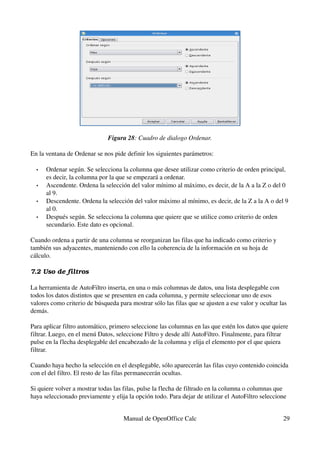 Figura 28: Cuadro de dialogo Ordenar.
En la ventana de Ordenar se nos pide definir los siguientes parámetros:
• Ordenar según. Se selecciona la columna que desee utilizar como criterio de orden principal, 
es decir, la columna por la que se empezará a ordenar.
• Ascendente. Ordena la selección del valor mínimo al máximo, es decir, de la A a la Z o del 0 
al 9.
• Descendente. Ordena la selección del valor máximo al mínimo, es decir, de la Z a la A o del 9 
al 0.
• Después según. Se selecciona la columna que quiere que se utilice como criterio de orden 
secundario. Este dato es opcional.
Cuando ordena a partir de una columna se reorganizan las filas que ha indicado como criterio y 
también sus adyacentes, manteniendo con ello la coherencia de la información en su hoja de 
cálculo.
7.2 Uso de filtros
La herramienta de AutoFiltro inserta, en una o más columnas de datos, una lista desplegable con 
todos los datos distintos que se presenten en cada columna, y permite seleccionar uno de esos 
valores como criterio de búsqueda para mostrar sólo las filas que se ajusten a ese valor y ocultar las 
demás.
Para aplicar filtro automático, primero seleccione las columnas en las que estén los datos que quiere 
filtrar. Luego, en el menú Datos, seleccione Filtro y desde allí AutoFiltro. Finalmente, para filtrar 
pulse en la flecha desplegable del encabezado de la columna y elija el elemento por el que quiera 
filtrar.
Cuando haya hecho la selección en el desplegable, sólo aparecerán las filas cuyo contenido coincida 
con el del filtro. El resto de las filas permanecerán ocultas.
Si quiere volver a mostrar todas las filas, pulse la flecha de filtrado en la columna o columnas que 
haya seleccionado previamente y elija la opción todo. Para dejar de utilizar el AutoFiltro seleccione 
Manual de OpenOffice Calc 29
 