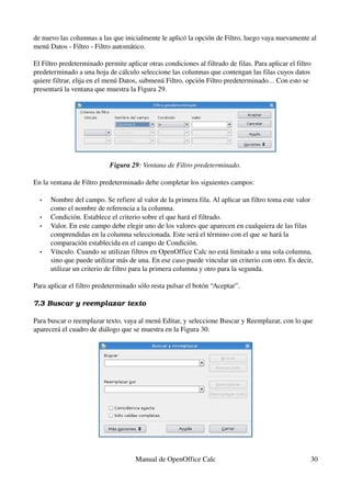 de nuevo las columnas a las que inicialmente le aplicó la opción de Filtro, luego vaya nuevamente al 
menú Datos ­ Filtro ­ Filtro automático.
El Filtro predeterminado permite aplicar otras condiciones al filtrado de filas. Para aplicar el filtro 
predeterminado a una hoja de cálculo seleccione las columnas que contengan las filas cuyos datos 
quiere filtrar, elija en el menú Datos, submenú Filtro, opción Filtro predeterminado… Con esto se 
presentará la ventana que muestra la Figura 29.
Figura 29: Ventana de Filtro predeterminado.
En la ventana de Filtro predeterminado debe completar los siguientes campos:
• Nombre del campo. Se refiere al valor de la primera fila. Al aplicar un filtro toma este valor 
como el nombre de referencia a la columna.
• Condición. Establece el criterio sobre el que hará el filtrado.
• Valor. En este campo debe elegir uno de los valores que aparecen en cualquiera de las filas 
comprendidas en la columna seleccionada. Este será el término con el que se hará la 
comparación establecida en el campo de Condición.
• Vínculo. Cuando se utilizan filtros en OpenOffice Calc no está limitado a una sola columna, 
sino que puede utilizar más de una. En ese caso puede vincular un criterio con otro. Es decir, 
utilizar un criterio de filtro para la primera columna y otro para la segunda.
Para aplicar el filtro predeterminado sólo resta pulsar el botón “Aceptar”.
7.3 Buscar y reemplazar texto
Para buscar o reemplazar texto, vaya al menú Editar, y seleccione Buscar y Reemplazar, con lo que 
aparecerá el cuadro de diálogo que se muestra en la Figura 30.
Manual de OpenOffice Calc 30
 