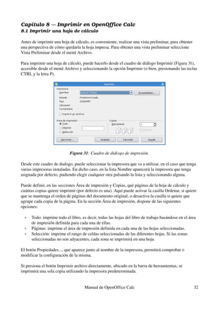 Capítulo 8 ­­­ Imprimir en OpenOffice Calc
8.1 Imprimir una hoja de cálculo
Antes de imprimir una hoja de cálculo, es conveniente, realizar una vista preliminar, para obtener 
una perspectiva de cómo quedaría la hoja impresa. Para obtener una vista preliminar seleccione 
Vista Preliminar desde el menú Archivo.
Para imprimir una hoja de cálculo, puede hacerlo desde el cuadro de diálogo Imprimir (Figura 31), 
accesible desde el menú Archivo y seleccionando la opción Imprimir (o bien, presionando las teclas 
CTRL y la letra P).
Figura 31: Cuadro de diálogo de impresión.
Desde este cuadro de dialogo, puede seleccionar la impresora que va a utilizar, en el caso que tenga 
varias impresoras instaladas. En dicho caso, en la lista Nombre aparecerá la impresora que tenga 
asignada por defecto, pudiendo elegir cualquier otra pulsando la lista y seleccionando alguna.
Puede definir, en las secciones Área de impresión y Copias, qué páginas de la hoja de cálculo y 
cuántas copias quiere imprimir (por defecto es una). Aquí puede activar la casilla Ordenar, si quiere 
que se mantenga el orden de páginas del documento original, o desactiva la casilla si quiere que 
agrupe cada copia de la página. En la sección Área de impresión, dispone de las siguientes 
opciones:
• Todo: imprime todo el libro, es decir, todas las hojas del libro de trabajo basándose en el área 
de impresión definida para cada una de ellas.
• Páginas: imprime el área de impresión definida en cada una de las hojas seleccionadas.
• Selección: imprime el rango de celdas seleccionadas de las diferentes hojas. Si las zonas 
seleccionadas no son adyacentes, cada zona se imprimirá en una hoja.
El botón Propiedades..., que aparece junto al nombre de la impresora, permitirá comprobar o 
modificar la configuración de la misma.
Si presiona el botón Imprimir archivo directamente, ubicado en la barra de herramientas, se 
imprimirá una sola copia utilizando la impresora predeterminada.
Manual de OpenOffice Calc 32
 