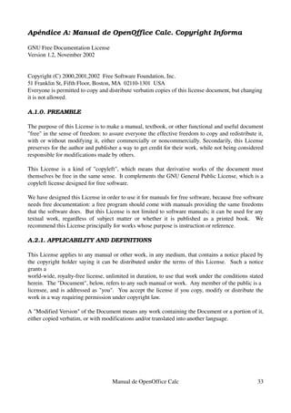 Apéndice A: Manual de OpenOffice Calc. Copyright Informa
GNU Free Documentation License
Version 1.2, November 2002
Copyright (C) 2000,2001,2002  Free Software Foundation, Inc.
51 Franklin St, Fifth Floor, Boston, MA  02110­1301  USA
Everyone is permitted to copy and distribute verbatim copies of this license document, but changing 
it is not allowed.
A.1.0. PREAMBLE
The purpose of this License is to make a manual, textbook, or other functional and useful document 
"free" in the sense of freedom: to assure everyone the effective freedom to copy and redistribute it, 
with or without modifying it, either commercially or noncommercially. Secondarily, this License 
preserves for the author and publisher a way to get credit for their work, while not being considered 
responsible for modifications made by others.
This License is a kind of "copyleft", which means that derivative works of the document must 
themselves be free in the same sense.  It complements the GNU General Public License, which is a 
copyleft license designed for free software.
We have designed this License in order to use it for manuals for free software, because free software 
needs free documentation: a free program should come with manuals providing the same freedoms 
that the software does.  But this License is not limited to software manuals; it can be used for any 
textual work, regardless of subject matter or whether it is published as a printed book.   We 
recommend this License principally for works whose purpose is instruction or reference.
A.2.1. APPLICABILITY AND DEFINITIONS
This License applies to any manual or other work, in any medium, that contains a notice placed by 
the copyright holder saying it can be distributed under the terms of this License.  Such a notice 
grants a
world­wide, royalty­free license, unlimited in duration, to use that work under the conditions stated 
herein.  The "Document", below, refers to any such manual or work.  Any member of the public is a
licensee, and is addressed as "you".  You accept the license if you copy, modify or distribute the 
work in a way requiring permission under copyright law.
A "Modified Version" of the Document means any work containing the Document or a portion of it, 
either copied verbatim, or with modifications and/or translated into another language.
Manual de OpenOffice Calc 33
 