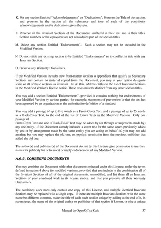 K. For any section Entitled "Acknowledgements" or "Dedications", Preserve the Title of the section, 
and   preserve   in   the   section   all   the   substance   and   tone   of   each   of   the   contributor 
acknowledgements and/or dedications given therein.
L. Preserve all the Invariant Sections of the Document, unaltered in their text and in their titles. 
Section numbers or the equivalent are not considered part of the section titles.
M. Delete any section Entitled "Endorsements".   Such a section may not be included in the 
Modified Version.
N. Do not retitle any existing section to be Entitled "Endorsements" or to conflict in title with any 
Invariant Section.
O. Preserve any Warranty Disclaimers.
If the Modified Version includes new front­matter sections o appendices that qualify as Secondary 
Sections and contain no material copied from the Document, you may at your option designate 
some or all of these sections as invariant.  To do this, add their titles to the list of Invariant Sections 
in the Modified Version's license notice. These titles must be distinct from any other section titles.
You may add a section Entitled "Endorsements", provided it contains nothing but endorsements of 
your Modified Version by various parties­­for example, statements of peer review or that the text has 
been approved by an organization as the authoritative definition of a standard.
You may add a passage of up to five words as a Front­Cover Text, and a passage of up to 25 words 
as a Back­Cover Text, to the end of the list of Cover Texts in the Modified Version.  Only one 
passage of
Front­Cover Text and one of Back­Cover Text may be added by (or through arrangements made by) 
any one entity.  If the Document already includes a cover text for the same cover, previously added 
by you or by arrangement made by the same entity you are acting on behalf of, you may not add 
another; but you may replace the old one, on explicit permission from the previous publisher that 
added the old one.
The author(s) and publisher(s) of the Document do not by this License give permission to use their 
names for publicity for or to assert or imply endorsement of any Modified Version.
A.6.5. COMBINING DOCUMENTS
You may combine the Document with other documents released under this License, under the terms 
defined in section 4 above for modified versions, provided that you include in the combination all of 
the Invariant Sections of all of the original documents, unmodified, and list them all as Invariant 
Sections of your combined work in its license notice, and that you preserve all their Warranty 
Disclaimers.
The combined work need only contain one copy of this License, and multiple identical Invariant 
Sections may be replaced with a single copy.  If there are multiple Invariant Sections with the same 
name but different contents, make the title of each such section unique by adding at the end of it, in 
parentheses, the name of the original author or publisher of that section if known, or else a unique 
Manual de OpenOffice Calc 37
 