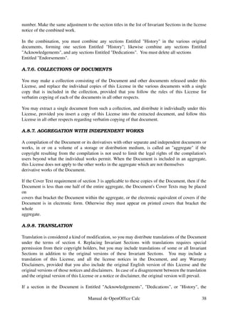 number. Make the same adjustment to the section titles in the list of Invariant Sections in the license 
notice of the combined work.
In the combination, you must combine any sections Entitled "History" in the various original 
documents,   forming   one   section   Entitled   "History";   likewise   combine   any   sections   Entitled 
"Acknowledgements", and any sections Entitled "Dedications".  You must delete all sections
Entitled "Endorsements".
A.7.6. COLLECTIONS OF DOCUMENTS
You may make a collection consisting of the Document and other documents released under this 
License, and replace the individual copies of this License in the various documents with a single 
copy that is included in the collection, provided that you follow the rules of this License for 
verbatim copying of each of the documents in all other respects.
You may extract a single document from such a collection, and distribute it individually under this 
License, provided you insert a copy of this License into the extracted document, and follow this 
License in all other respects regarding verbatim copying of that document.
A.8.7. AGGREGATION WITH INDEPENDENT WORKS
A compilation of the Document or its derivatives with other separate and independent documents or 
works, in or on a volume of a storage or distribution medium, is called an "aggregate" if the 
copyright resulting from the compilation is not used to limit the legal rights of the compilation's 
users beyond what the individual works permit. When the Document is included in an aggregate, 
this License does not apply to the other works in the aggregate which are not themselves
derivative works of the Document.
If the Cover Text requirement of section 3 is applicable to these copies of the Document, then if the 
Document is less than one half of the entire aggregate, the Document's Cover Texts may be placed 
on
covers that bracket the Document within the aggregate, or the electronic equivalent of covers if the 
Document is in electronic form. Otherwise they must appear on printed covers that bracket the 
whole
aggregate.
A.9.8. TRANSLATION
Translation is considered a kind of modification, so you may distribute translations of the Document 
under  the terms of  section 4. Replacing Invariant Sections  with translations requires special 
permission from their copyright holders, but you may include translations of some or all Invariant 
Sections in addition to the original versions of these Invariant Sections.   You may include a 
translation   of   this   License,   and   all   the   license   notices   in   the   Document,   and   any   Warranty 
Disclaimers, provided that you also include the original English version of this License and the 
original versions of those notices and disclaimers.  In case of a disagreement between the translation 
and the original version of this License or a notice or disclaimer, the original version will prevail.
If a section in the Document is Entitled "Acknowledgements", "Dedications", or "History", the 
Manual de OpenOffice Calc 38
 