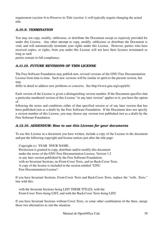 requirement (section 4) to Preserve its Title (section 1) will typically require changing the actual
title.
A.10.9. TERMINATION
You may not copy, modify, sublicense, or distribute the Document except as expressly provided for 
under this License.  Any other attempt to copy, modify, sublicense or distribute the Document is 
void, and will automatically terminate your rights under this License.  However, parties who have 
received copies, or rights, from you under this License will not have their licenses terminated so 
long as such
parties remain in full compliance.
A.11.10. FUTURE REVISIONS OF THIS LICENSE
The Free Software Foundation may publish new, revised versions of the GNU Free Documentation 
License from time to time.  Such new versions will be similar in spirit to the present version, but 
may
differ in detail to address new problems or concerns.  See http://www.gnu.org/copyleft/.
Each version of the License is given a distinguishing version number. If the Document specifies that 
a particular numbered version of this License "or any later version" applies to it, you have the option 
of
following the terms and conditions either of that specified version or of any later version that has 
been published (not as a draft) by the Free Software Foundation.  If the Document does not specify 
a version number of this License, you may choose any version ever published (not as a draft) by the 
Free Software Foundation.
A.12.10. ADDENDUM: How to use this License for your documents
To use this License in a document you have written, include a copy of the License in the document 
and put the following copyright and license notices just after the title page:
    Copyright (c)  YEAR  YOUR NAME.
    Permission is granted to copy, distribute and/or modify this document
    under the terms of the GNU Free Documentation License, Version 1.2
    or any later version published by the Free Software Foundation;
    with no Invariant Sections, no Front­Cover Texts, and no Back­Cover Texts.
    A copy of the license is included in the section entitled "GNU
    Free Documentation License".
If you have Invariant Sections, Front­Cover Texts and Back­Cover Texts, replace the "with...Texts." 
line with this:
    with the Invariant Sections being LIST THEIR TITLES, with the
    Front­Cover Texts being LIST, and with the Back­Cover Texts being LIST.
If you have Invariant Sections without Cover Texts, or some other combination of the three, merge 
those two alternatives to suit the situation.
Manual de OpenOffice Calc 39
 