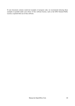 If your document contains nontrivial examples of program code, we recommend releasing these 
examples in parallel under your choice of free software license, such as the GNU General Public 
License, to permit their use in free software.
Manual de OpenOffice Calc 40
 
