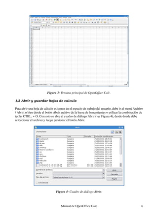 Figura 3: Ventana principal de OpenOffice Calc.
1.3 Abrir y guardar hojas de calculo
Para abrir una hoja de cálculo existente en el espacio de trabajo del usuario, debe ir al menú Archivo 
/ Abrir, o bien desde el botón Abrir archivo de la barra de herramientas o utilizar la combinación de 
teclas CTRL. + O. Con esto se abre el cuadro de diálogo Abrir (ver Figura 4), desde donde debe 
seleccionar el archivo y luego presionar el botón Abrir.
Figura 4: Cuadro de diálogo Abrir.
Manual de OpenOffice Calc 6
 