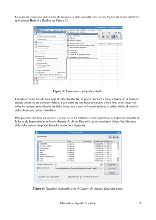 Si se quiere crear una nueva hoja de cálculo, se debe acceder a la opción Nuevo del menú Archivo y 
seleccionar Hoja de cálculo (ver Figura 5).
Figura 5: Crear nueva Hoja de cálculo.
Cuando se tiene más de una hoja de cálculo abierta, se puede acceder a ellas a través de la barra de 
tareas, donde se encuentran visibles. Para pasar de una hoja de cálculo a otra sólo debe hacer clic 
sobre la ventana minimizada en dicha barra, o a través del menú Ventana y pulsar sobre el nombre 
del archivo que quiere visualizar.
Para guardar una hoja de cálculo a la que se le ha realizado modificaciones, debe pulsar Guardar en 
la barra de herramientas o desde el menú Archivo. Para utilizar un nombre o ubicación diferente, 
debe seleccionar la opción Guardar como (ver Figura 6).
Figura 6: Guardar la planilla con el Cuadro de diálogo Guardar como.
Manual de OpenOffice Calc 7
 