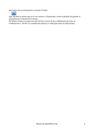 para mejor esta acción pasamos a mostrar el botón:
aquí sucederá lo mismo que en el caso anterior, si llegaríamos a tener la planilla sin guardar se 
preguntará por el destino de la misma.
Por último veremos la manera de salir de Calc a través de una combinación de teclas, la 
combinación es: Alt+F4. La combinación anterior es valida para todas las aplicaciones.
Manual de OpenOffice Calc 9
 