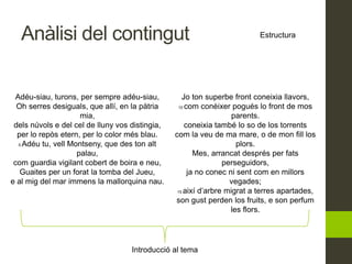 Anàlisi del contingut Estructura
Introducció al tema
Adéu-siau, turons, per sempre adéu-siau,
Oh serres desiguals, que allí, en la pàtria
mia,
dels núvols e del cel de lluny vos distingia,
per lo repòs etern, per lo color més blau.
5 Adéu tu, vell Montseny, que des ton alt
palau,
com guardia vigilant cobert de boira e neu,
Guaites per un forat la tomba del Jueu,
e al mig del mar immens la mallorquina nau.
Jo ton superbe front coneixia llavors,
10 com conèixer pogués lo front de mos
parents.
coneixia també lo so de los torrents
com la veu de ma mare, o de mon fill los
plors.
Mes, arrancat després per fats
perseguidors,
ja no conec ni sent com en millors
vegades;
15 així d’arbre migrat a terres apartades,
son gust perden los fruits, e son perfum
les flors.
 