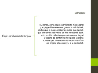 Estructura
Elogi i conclusió de la llengua
Ix, doncs, per a expressar l’afecte més sagrat
que puga d’home en cor gravar la mà del cel,
oh llengua a mos sentits més dolça que la mel,
que em tornes les virtuts de ma innocenta edat.
45 Ix, e crida pel món que mai mon cor ingrat
Cessarà de cantar de mon patró la glòria
e passe per ta veu son nom e sa memòria
als propis, als estranys, a la posteritat.
 