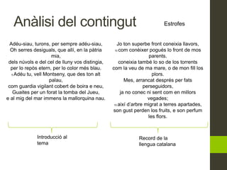 Anàlisi del contingut Estrofes
Introducció al
tema
Record de la
llengua catalana
Adéu-siau, turons, per sempre adéu-siau,
Oh serres desiguals, que allí, en la pàtria
mia,
dels núvols e del cel de lluny vos distingia,
per lo repòs etern, per lo color més blau.
5 Adéu tu, vell Montseny, que des ton alt
palau,
com guardia vigilant cobert de boira e neu,
Guaites per un forat la tomba del Jueu,
e al mig del mar immens la mallorquina nau.
Jo ton superbe front coneixia llavors,
10 com conèixer pogués lo front de mos
parents.
coneixia també lo so de los torrents
com la veu de ma mare, o de mon fill los
plors.
Mes, arrancat després per fats
perseguidors,
ja no conec ni sent com en millors
vegades;
15 així d’arbre migrat a terres apartades,
son gust perden los fruits, e son perfum
les flors.
 