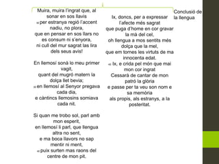 Muira, muira l’ingrat que, al
sonar en sos llavis
30 per estranya regió l’accent
nadiu, no plora,
que en pensar en sos llars no
es consum ni s’enyora,
ni cull del mur sagrat las lira
dels seus avis!
En llemosí sonà lo meu primer
vagit,
quant del mugró matern la
dolça llet bevia;
35 en llemosí al Senyor pregava
cada dia,
e càntincs llemosins somiava
cada nit.
Si quan me trobo sol, parl amb
mon esperit,
en llemosí li parl, que llengua
altra no sent,
e ma boca llavors no sap
mentir ni ment,
40 puix surten mas raons del
centre de mon pit.
Ix, doncs, per a expressar
l’afecte més sagrat
que puga d’home en cor gravar
la mà del cel,
oh llengua a mos sentits més
dolça que la mel,
que em tornes les virtuts de ma
innocenta edat.
45 Ix, e crida pel món que mai
mon cor ingrat
Cessarà de cantar de mon
patró la glòria
e passe per ta veu son nom e
sa memòria
als propis, als estranys, a la
posteritat.
Conclusió de
la llengua
 