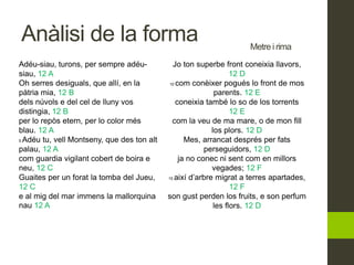 Adéu-siau, turons, per sempre adéu-
siau, 12 A
Oh serres desiguals, que allí, en la
pàtria mia, 12 B
dels núvols e del cel de lluny vos
distingia, 12 B
per lo repòs etern, per lo color més
blau. 12 A
5 Adéu tu, vell Montseny, que des ton alt
palau, 12 A
com guardia vigilant cobert de boira e
neu, 12 C
Guaites per un forat la tomba del Jueu,
12 C
e al mig del mar immens la mallorquina
nau 12 A
Jo ton superbe front coneixia llavors,
12 D
10 com conèixer pogués lo front de mos
parents. 12 E
coneixia també lo so de los torrents
12 E
com la veu de ma mare, o de mon fill
los plors. 12 D
Mes, arrancat després per fats
perseguidors, 12 D
ja no conec ni sent com en millors
vegades; 12 F
15 així d’arbre migrat a terres apartades,
12 F
son gust perden los fruits, e son perfum
les flors. 12 D
Metre i rima
Anàlisi de la forma
 