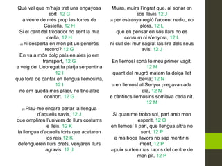 Qué val que m’haja tret una engayosa
sort 12 G
a veure de més prop las torres de
Castella, 12 H
Si el cant del trobador no sent la mia
orella, 12 H
20 ni desperta en mon pit un generós
record? 12 G
En va a món dolç país en ales jo em
transport, 12 G
e veig del Llobregat la platja serpentina
12 I
que fora de cantar en llengua llemosina,
12 I
no em queda més plaer, no tinc altre
conhort. 12 G
25 Plau-me encara parlar la llengua
d’aquells savis, 12 J
que ompliren l’univers de llurs costums
e lleis, 12 K
la llengua d’aquells forts que acataren
los reis,12 K
defenguéren llurs drets, venjaren llurs
agravis. 12 J
Muira, muira l’ingrat que, al sonar en
sos llavis 12 J
30 per estranya regió l’accent nadiu, no
plora, 12 L
que en pensar en sos llars no es
consum ni s’enyora, 12 L
ni cull del mur sagrat las lira dels seus
avis! 12 J
En llemosí sonà lo meu primer vagit,
12 M
quant del mugró matern la dolça llet
bevia; 12 N
35 en llemosí al Senyor pregava cada
dia, 12 N
e càntincs llemosins somiava cada nit.
12 M
Si quan me trobo sol, parl amb mon
esperit, 12 O
en llemosí li parl, que llengua altra no
sent, 12 P
e ma boca llavors no sap mentir ni
ment, 12 P
40 puix surten mas raons del centre de
mon pit. 12 P
 