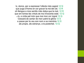 Ix, doncs, per a expressar l’afecte més sagrat 12 Q
que puga d’home en cor gravar la mà del cel, 12 R
oh llengua a mos sentits més dolça que la mel, 12 R
que em tornes les virtuts de ma innocenta edat. 12 Q
45 Ix, e crida pel món que mai mon cor ingrat 12 Q
Cessarà de cantar de mon patró la glòria 12 S
e passe per ta veu son nom e sa memòria 12 S
als propis, als estranys, a la posteritat. 12 Q
 